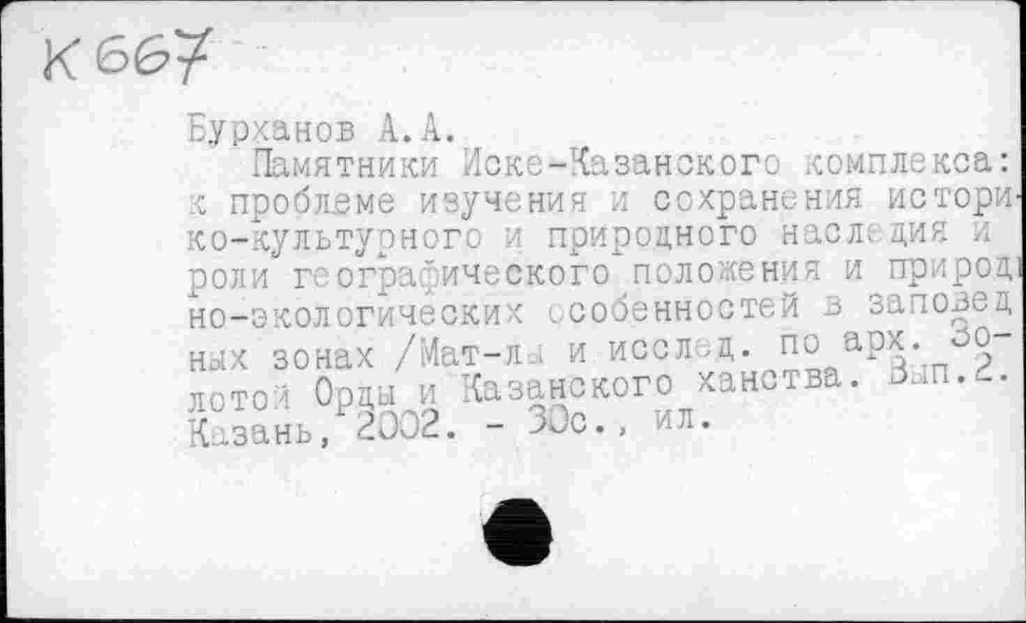 ﻿Бурханов А. А.
Памятники Иске-Казанского комплекса: к проблеме изучения и сохранения истори ко-культурного и природного наследия и роли географического положения и природ но-экологических особенностей в заповед ных зонах /Мат-л и исол<д. по арх.оо лотос Орды и Казанского хан.тва. Вып.2. Казань, 2002. - 00с., ил.